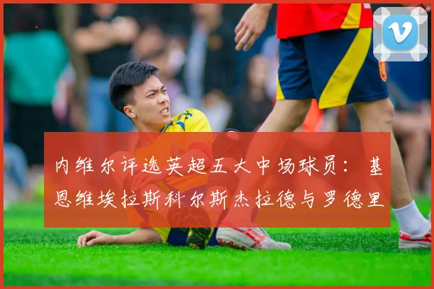 内维尔评选英超五大中场球员：基恩维埃拉斯科尔斯杰拉德与罗德里的巅峰对决