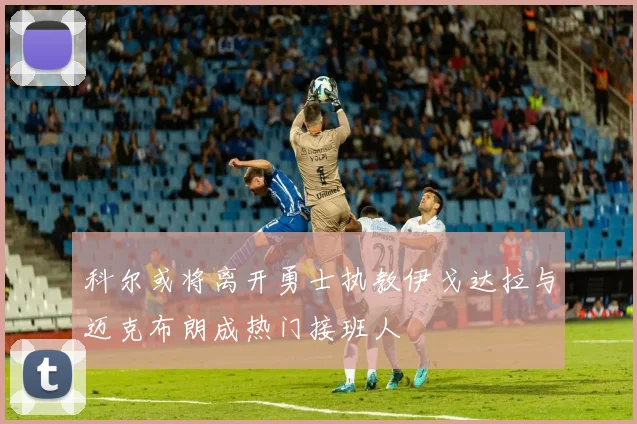 科尔或将离开勇士执教伊戈达拉与迈克布朗成热门接班人