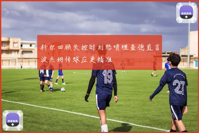 科尔回顾失控时刻怒喷理查德直言波杰姆传球应更精准