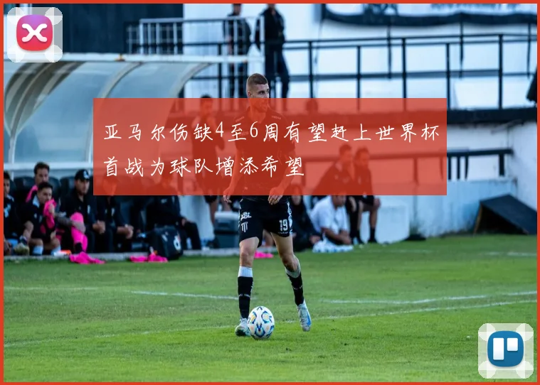 亚马尔伤缺4至6周有望赶上世界杯首战为球队增添希望