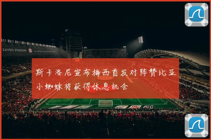 斯卡洛尼宣布梅西首发对阵赞比亚小蜘蛛将获得休息机会