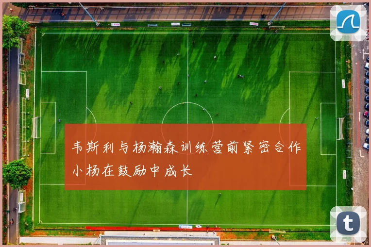 韦斯利与杨瀚森训练营前紧密合作小杨在鼓励中成长