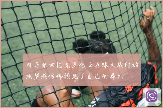 内马尔回忆克罗地亚点球大战时的绝望感仿佛预见了自己的葬礼