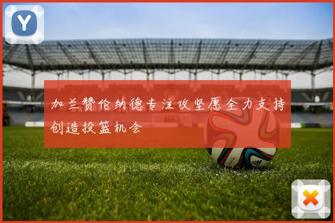 加兰赞伦纳德专注攻坚愿全力支持创造投篮机会