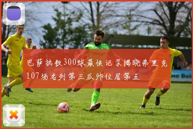 巴萨执教300球最快记录揭晓弗里克107场名列第三瓜帅位居第五