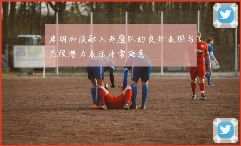库明加谈融入老鹰队的良好表现与无限潜力表示非常满意