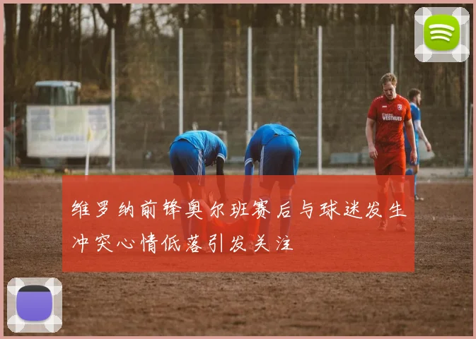 维罗纳前锋奥尔班赛后与球迷发生冲突心情低落引发关注