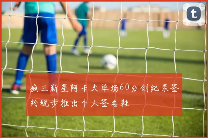 疯三新星阿卡夫单场60分创纪录签约锐步推出个人签名鞋