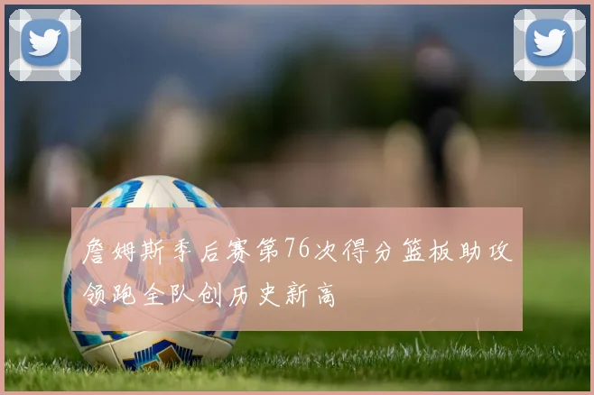 詹姆斯季后赛第76次得分篮板助攻领跑全队创历史新高