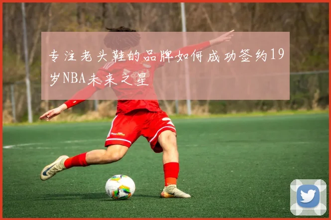 专注老头鞋的品牌如何成功签约19岁NBA未来之星