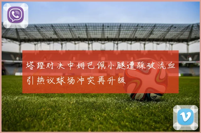 塔蹬对决中姆巴佩小腿遭踩破流血引热议球场冲突再升级