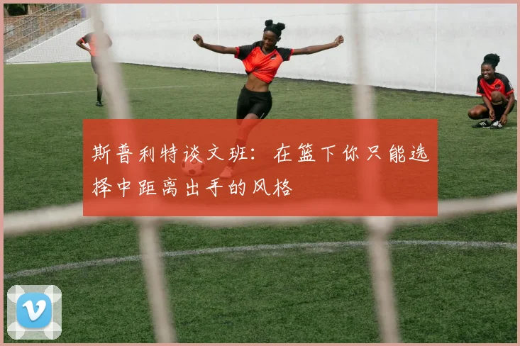 斯普利特谈文班：在篮下你只能选择中距离出手的风格