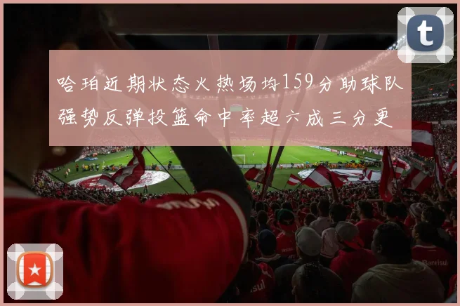 哈珀近期状态火热场均159分助球队强势反弹投篮命中率超六成三分更是惊艳